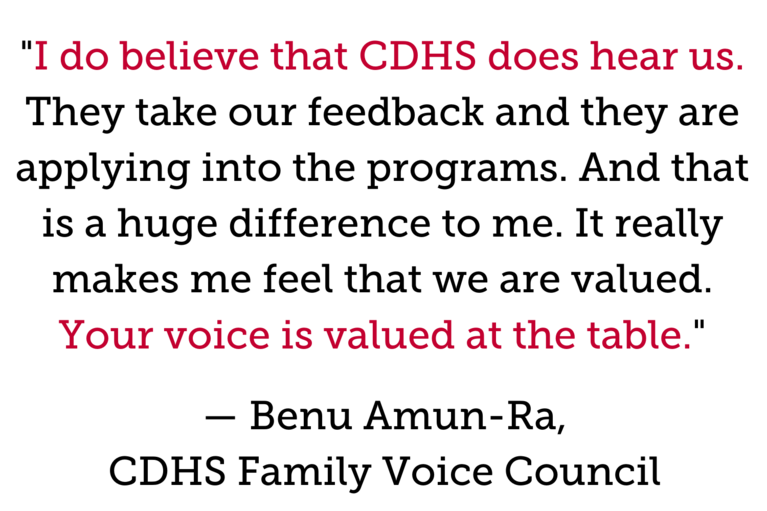 "I do believe that CDHS does hear us. They take our feedback and they are applying into the programs. And that is a huge difference to me. It really makes me feel that we are valued. Your voice is valued at the table." — Benu Amun-Ra, CDHS Family Voice Council 