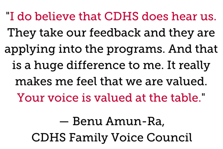 "I do believe that CDHS does hear us. They take our feedback and they are applying into the programs. And that is a huge difference to me. It really makes me feel that we are valued. Your voice is valued at the table." — Benu Amun-Ra, CDHS Family Voice Council 