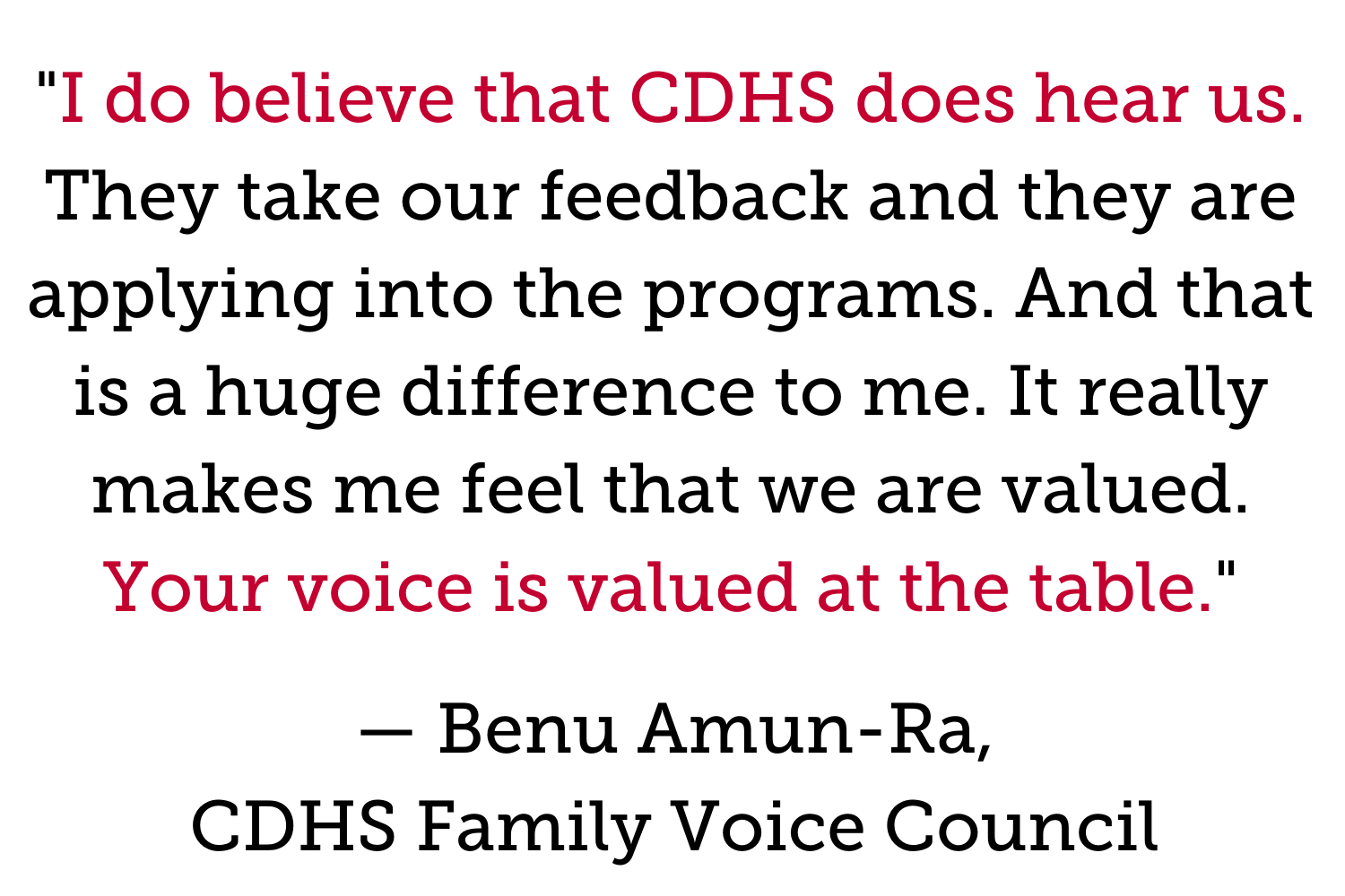 "I do believe that CDHS does hear us. They take our feedback and they are applying into the programs. And that is a huge difference to me. It really makes me feel that we are valued. Your voice is valued at the table." — Benu Amun-Ra, CDHS Family Voice Council 